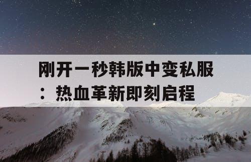 刚开一秒韩版中变私服：热血革新即刻启程