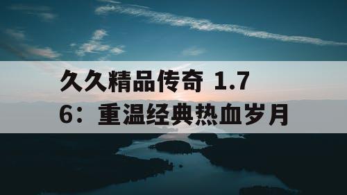 久久精品传奇 1.76：重温经典热血岁月