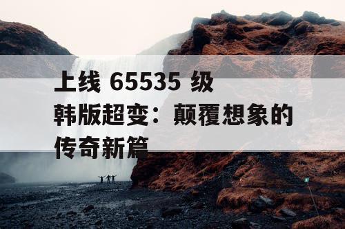 上线 65535 级韩版超变：颠覆想象的传奇新篇