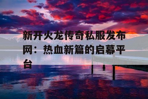 新开火龙传奇私服发布网：热血新篇的启幕平台