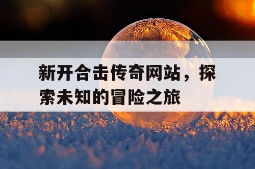 新开合击传奇网站，探索未知的冒险之旅