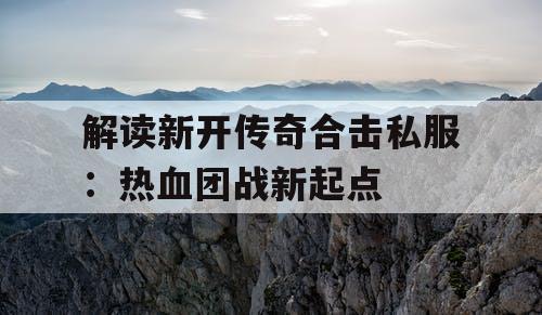 解读新开传奇合击私服：热血团战新起点