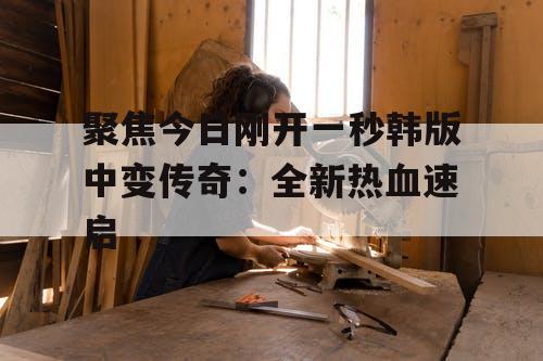 聚焦今日刚开一秒韩版中变传奇：全新热血速启