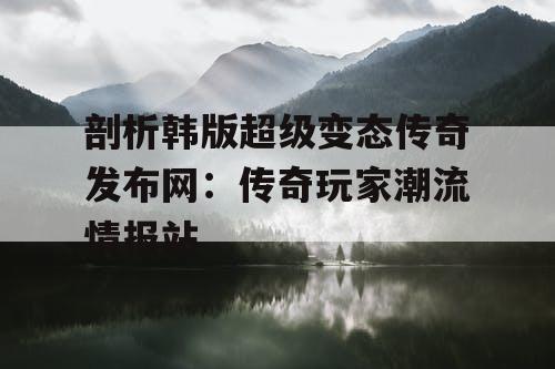 剖析韩版超级变态传奇发布网：传奇玩家潮流情报站