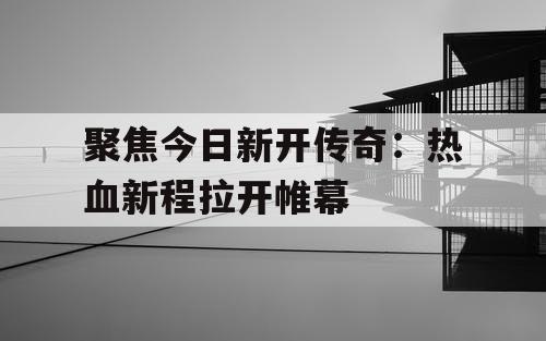 聚焦今日新开传奇：热血新程拉开帷幕