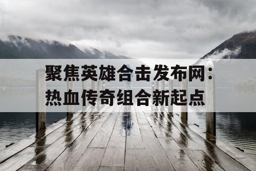 聚焦英雄合击发布网：热血传奇组合新起点