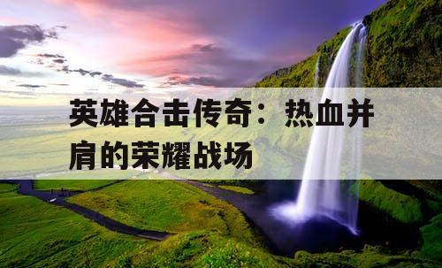 英雄合击传奇：热血并肩的荣耀战场