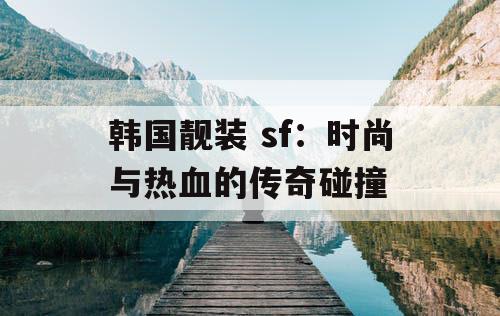 韩国靓装 sf：时尚与热血的传奇碰撞