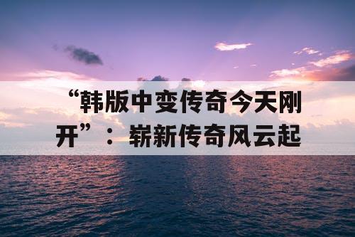 “韩版中变传奇今天刚开”：崭新传奇风云起