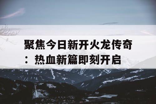 聚焦今日新开火龙传奇：热血新篇即刻开启