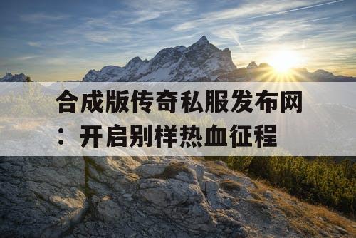 合成版传奇私服发布网：开启别样热血征程