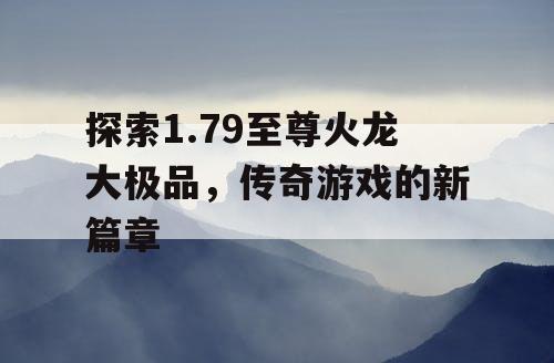 探索1.79至尊火龙大极品，传奇游戏的新篇章