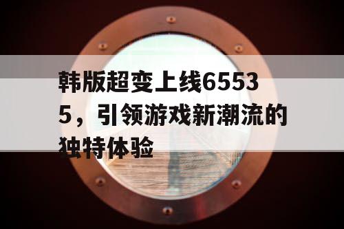 韩版超变上线65535，引领游戏新潮流的独特体验
