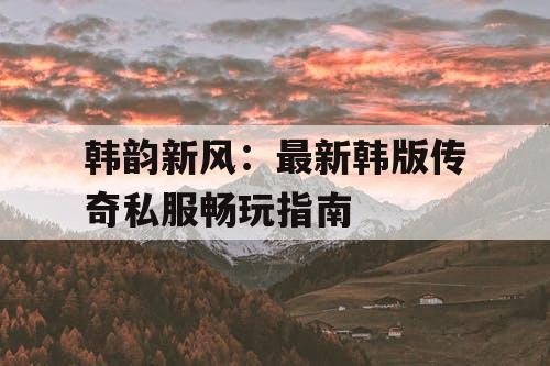 韩韵新风：最新韩版传奇私服畅玩指南
