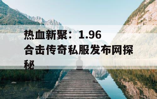 热血新聚：1.96 合击传奇私服发布网探秘