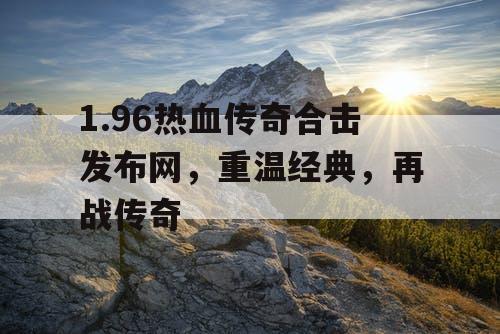 1.96热血传奇合击发布网，重温经典，再战传奇