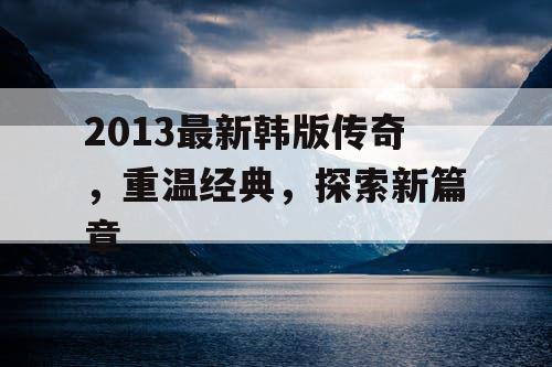 2013最新韩版传奇，重温经典，探索新篇章