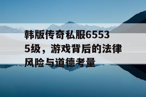 韩版传奇私服65535级,游戏背后的法律风险与道德考量 韩版传奇私服65535级,游戏背后的法律风险与道德考量
