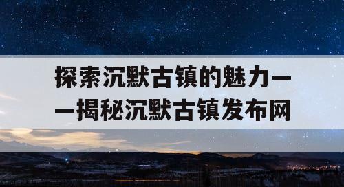 探索沉默古镇的魅力——揭秘沉默古镇发布网