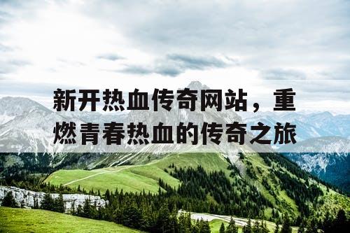 新开热血传奇网站，重燃青春热血的传奇之旅