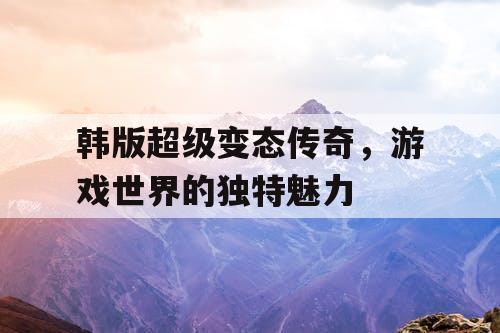 韩版超级变态传奇，游戏世界的独特魅力