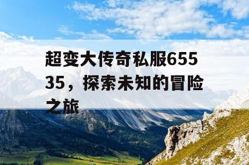 超变大传奇私服65535，探索未知的冒险之旅