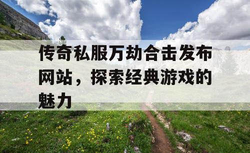 传奇私服万劫合击发布网站，探索经典游戏的魅力
