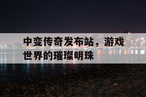 中变传奇发布站,游戏世界的璀璨明珠 中变传奇发布站,游戏世界的璀璨明珠