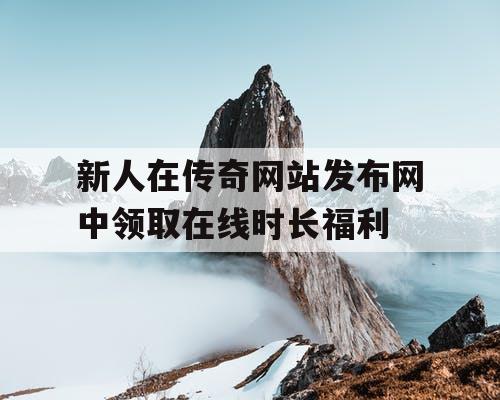 新人在传奇网站发布网中领取在线时长福利 新人在传奇网站发布网中领取在线时长福利